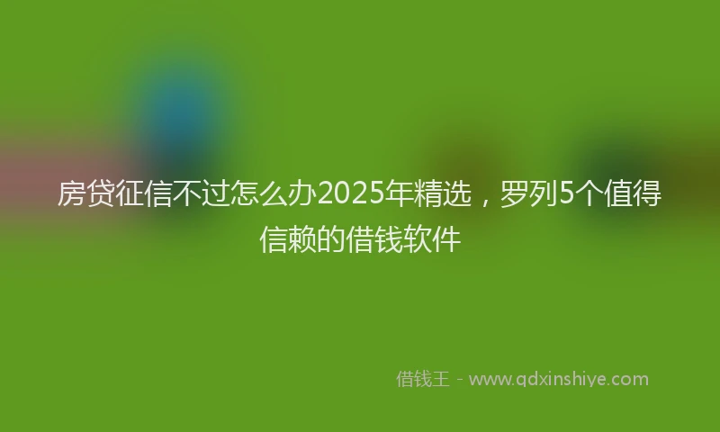 房贷征信不过怎么办2025年精选，罗列5个值得信赖的借钱软件