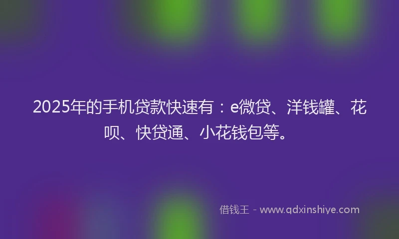 2025年的手机贷款快速有：e微贷、洋钱罐、花呗、快贷通、小花钱包等。