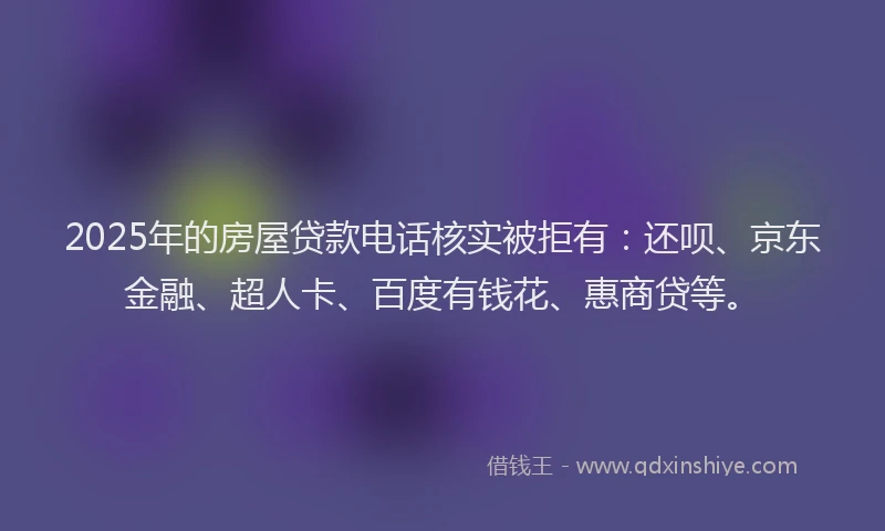 2025年的房屋贷款电话核实被拒有：还呗、京东金融、超人卡、百度有钱花、惠商贷等。