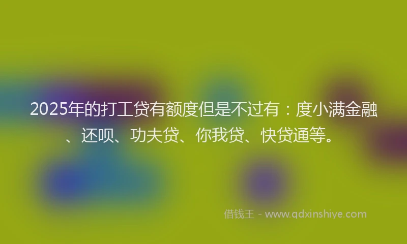 2025年的打工贷有额度但是不过有：度小满金融、还呗、功夫贷、你我贷、快贷通等。
