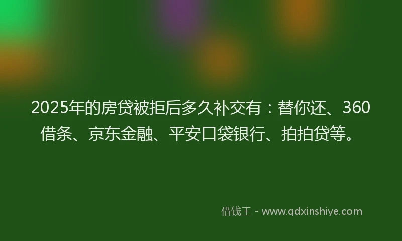 2025年的房贷被拒后多久补交有：替你还、360借条、京东金融、平安口袋银行、拍拍贷等。