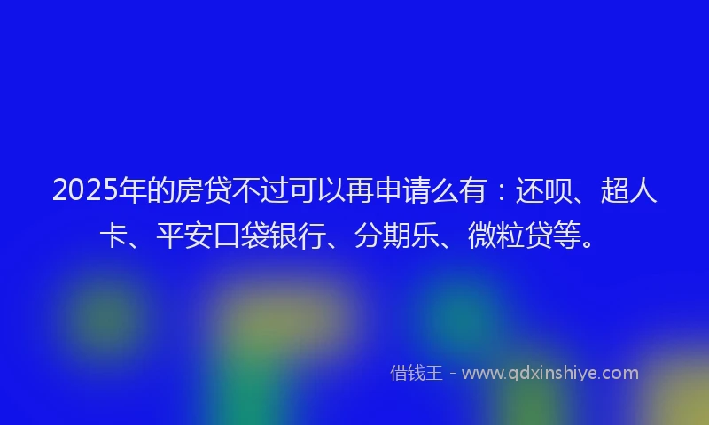2025年的房贷不过可以再申请么有：还呗、超人卡、平安口袋银行、分期乐、微粒贷等。