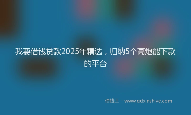 我要借钱贷款2025年精选，归纳5个高炮能下款的平台