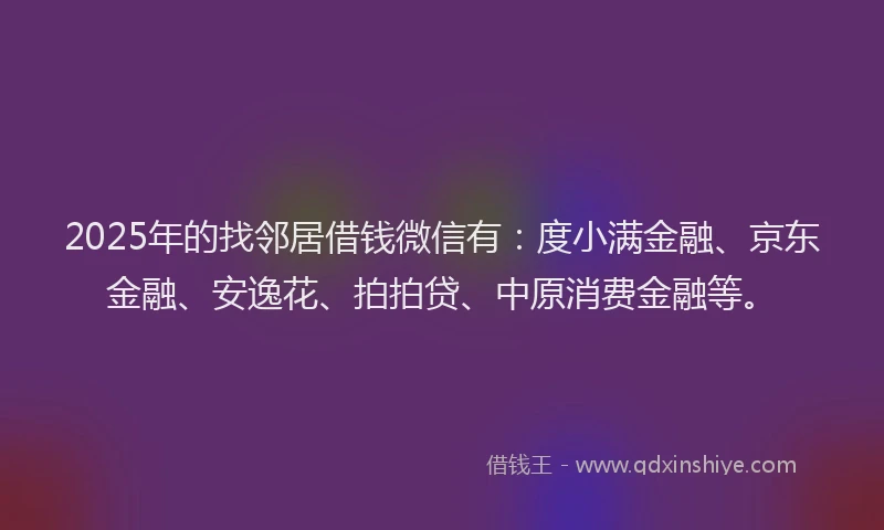2025年的找邻居借钱微信有：度小满金融、京东金融、安逸花、拍拍贷、中原消费金融等。