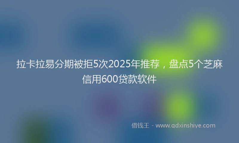 拉卡拉易分期被拒5次2025年推荐，盘点5个芝麻信用600贷款软件
