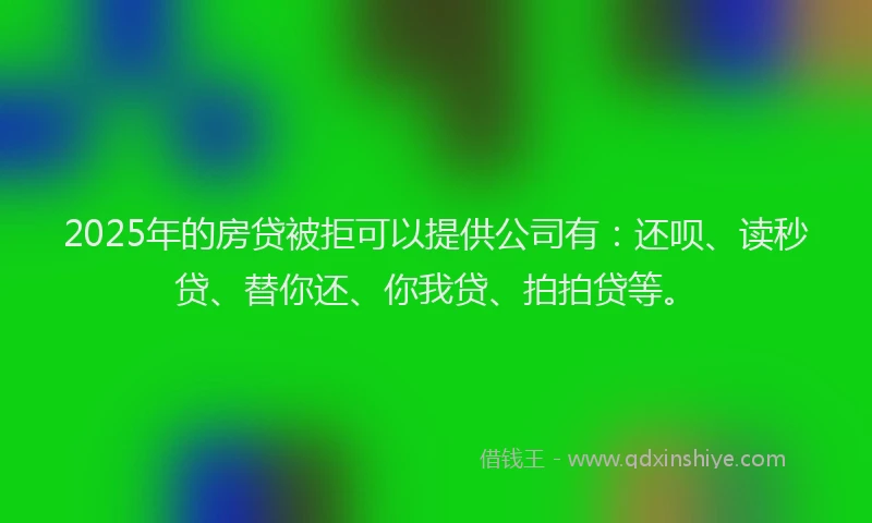 2025年的房贷被拒可以提供公司有：还呗、读秒贷、替你还、你我贷、拍拍贷等。