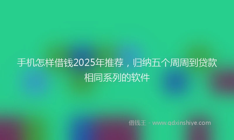 手机怎样借钱2025年推荐，归纳五个周周到贷款相同系列的软件
