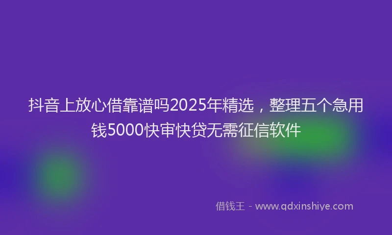 抖音上放心借靠谱吗2025年精选，整理五个急用钱5000快审快贷无需征信软件