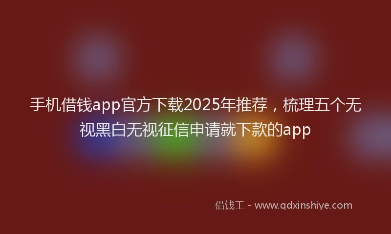 手机借钱app官方下载2025年推荐，梳理五个无视黑白无视征信申请就下款的app