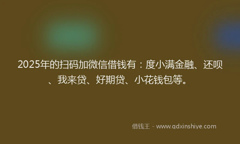 2025年的扫码加微信借钱有：度小满金融、还呗、我来贷、好期贷、小花钱包等。