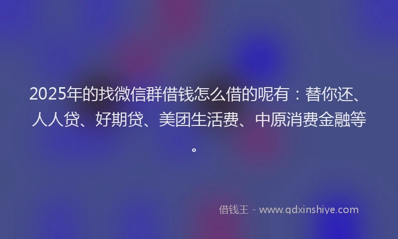2025年的找微信群借钱怎么借的呢有：替你还、人人贷、好期贷、美团生活费、中原消费金融等。