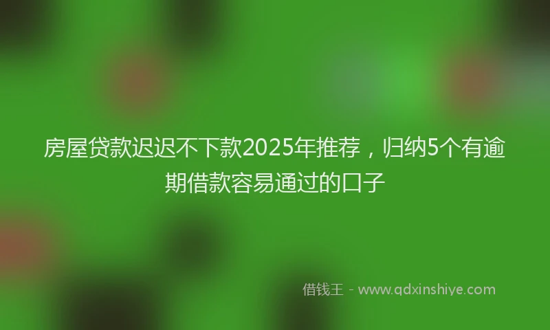 房屋贷款迟迟不下款2025年推荐，归纳5个有逾期借款容易通过的口子