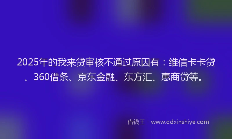 2025年的我来贷审核不通过原因有：维信卡卡贷、360借条、京东金融、东方汇、惠商贷等。