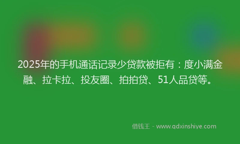 2025年的手机通话记录少贷款被拒有：度小满金融、拉卡拉、投友圈、拍拍贷、51人品贷等。