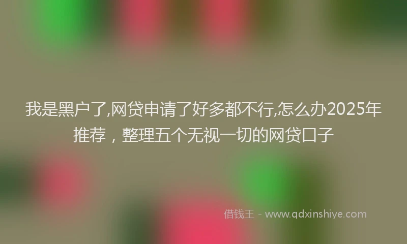 我是黑户了,网贷申请了好多都不行,怎么办2025年推荐，整理五个无视一切的网贷口子