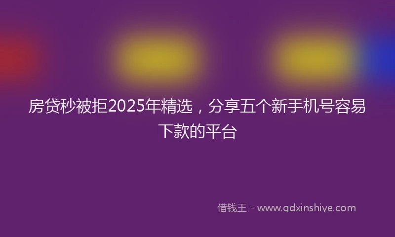 房贷秒被拒2025年精选，分享五个新手机号容易下款的平台