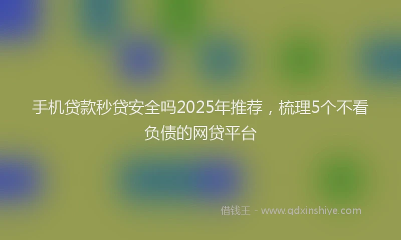 手机贷款秒贷安全吗2025年推荐，梳理5个不看负债的网贷平台