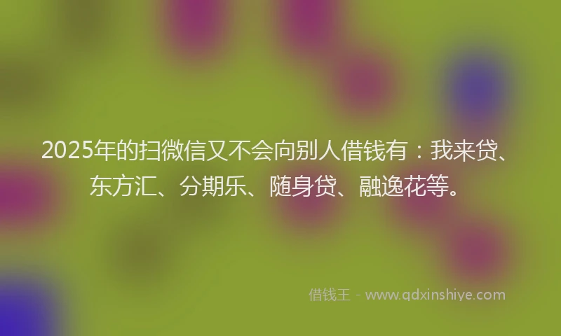 2025年的扫微信又不会向别人借钱有：我来贷、东方汇、分期乐、随身贷、融逸花等。