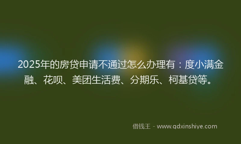 2025年的房贷申请不通过怎么办理有：度小满金融、花呗、美团生活费、分期乐、柯基贷等。