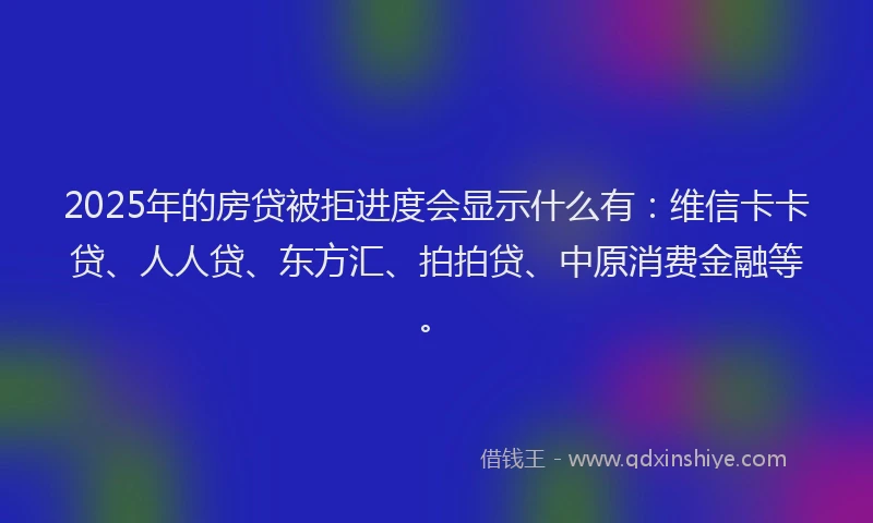 2025年的房贷被拒进度会显示什么有：维信卡卡贷、人人贷、东方汇、拍拍贷、中原消费金融等。