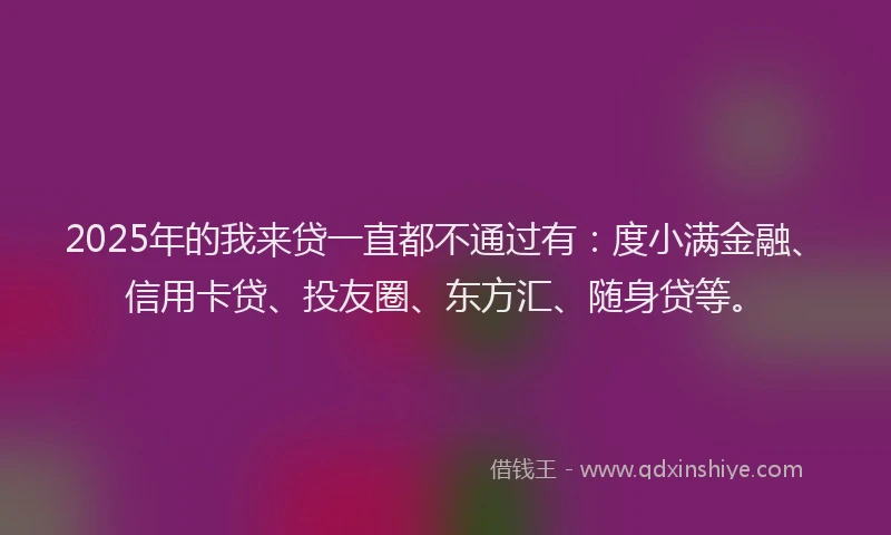 2025年的我来贷一直都不通过有：度小满金融、信用卡贷、投友圈、东方汇、随身贷等。