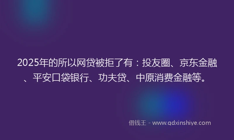 2025年的所以网贷被拒了有：投友圈、京东金融、平安口袋银行、功夫贷、中原消费金融等。