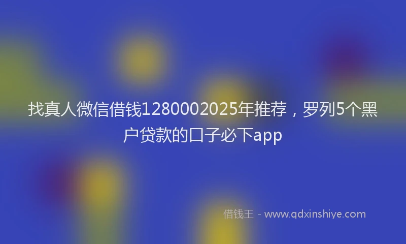 找真人微信借钱1280002025年推荐，罗列5个黑户贷款的口子必下app