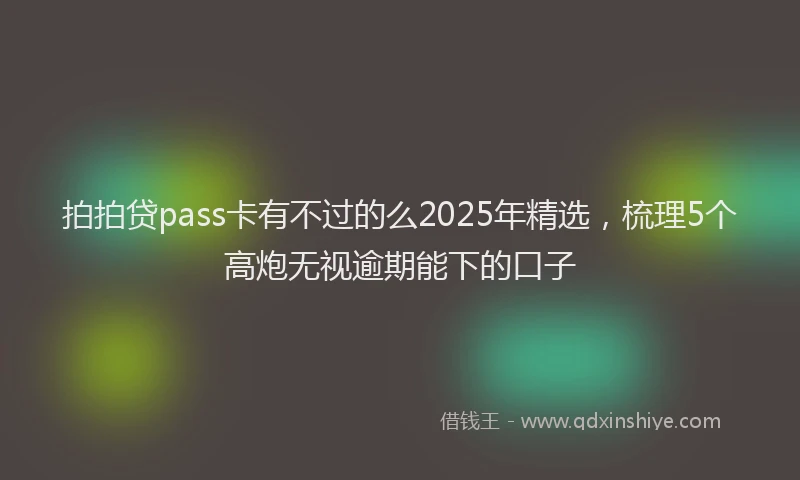 拍拍贷pass卡有不过的么2025年精选，梳理5个高炮无视逾期能下的口子