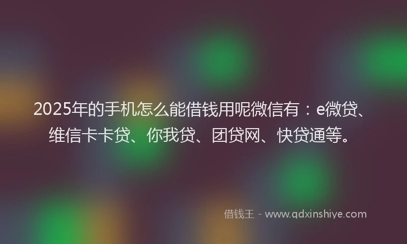 2025年的手机怎么能借钱用呢微信有：e微贷、维信卡卡贷、你我贷、团贷网、快贷通等。
