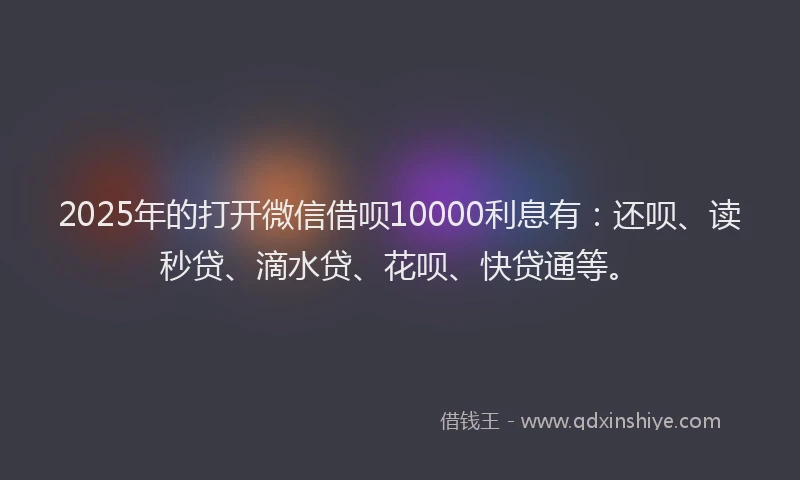 2025年的打开微信借呗10000利息有：还呗、读秒贷、滴水贷、花呗、快贷通等。