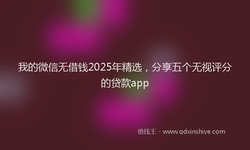 我的微信无借钱2025年精选，分享五个无视评分的贷款app