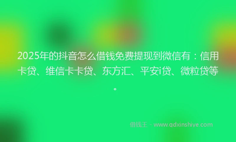 2025年的抖音怎么借钱免费提现到微信有：信用卡贷、维信卡卡贷、东方汇、平安i贷、微粒贷等。