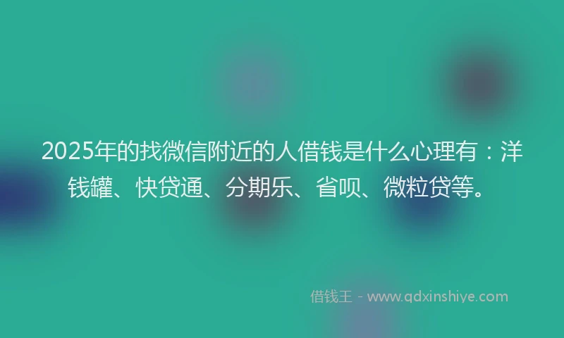 2025年的找微信附近的人借钱是什么心理有：洋钱罐、快贷通、分期乐、省呗、微粒贷等。
