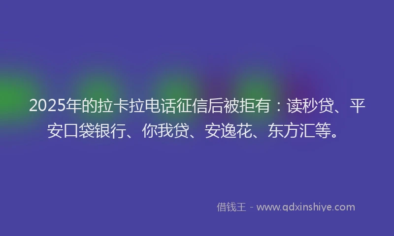 2025年的拉卡拉电话征信后被拒有：读秒贷、平安口袋银行、你我贷、安逸花、东方汇等。