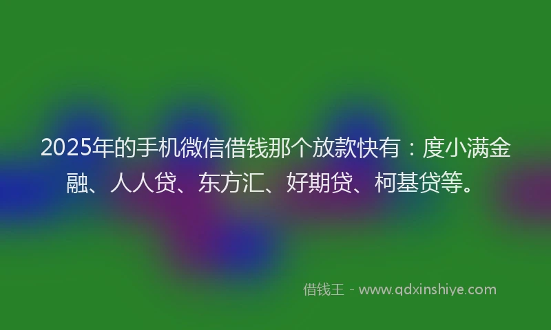 2025年的手机微信借钱那个放款快有：度小满金融、人人贷、东方汇、好期贷、柯基贷等。