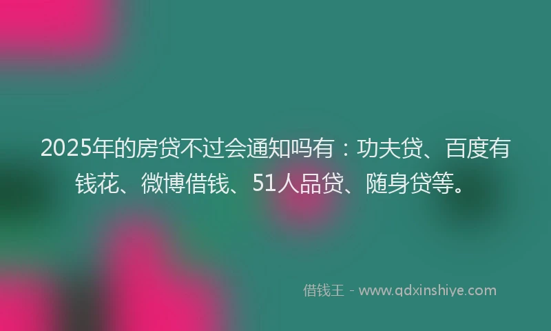 2025年的房贷不过会通知吗有：功夫贷、百度有钱花、微博借钱、51人品贷、随身贷等。