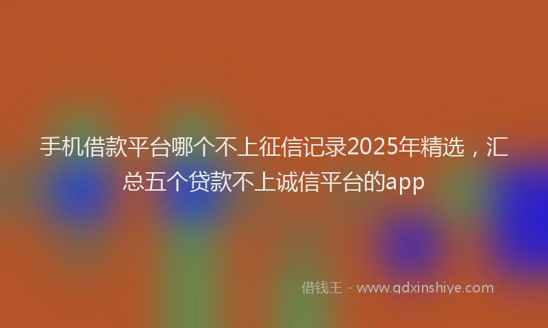 手机借款平台哪个不上征信记录2025年精选，汇总五个贷款不上诚信平台的app