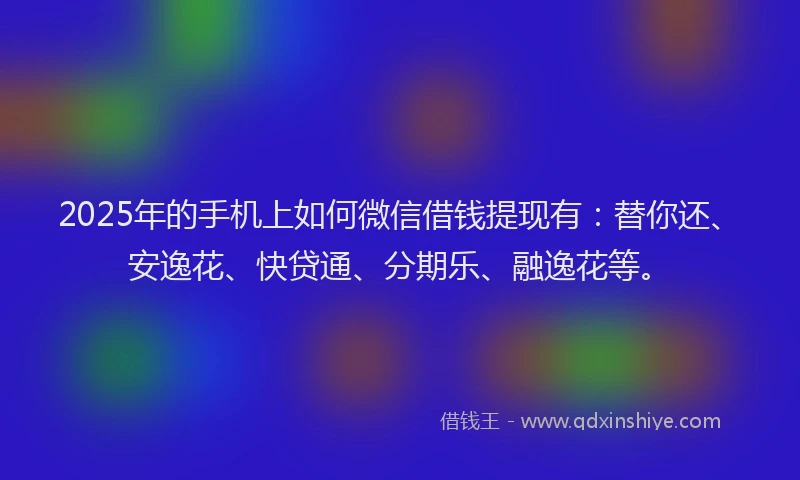 2025年的手机上如何微信借钱提现有：替你还、安逸花、快贷通、分期乐、融逸花等。