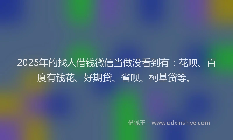 2025年的找人借钱微信当做没看到有：花呗、百度有钱花、好期贷、省呗、柯基贷等。