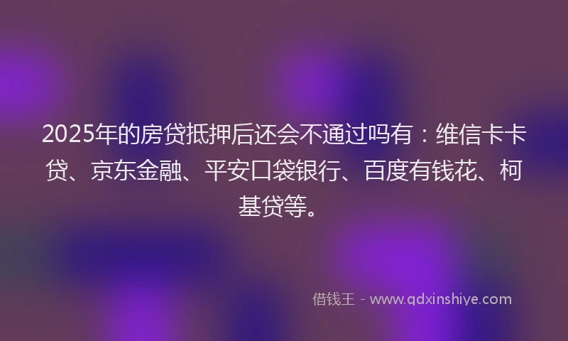 2025年的房贷抵押后还会不通过吗有：维信卡卡贷、京东金融、平安口袋银行、百度有钱花、柯基贷等。