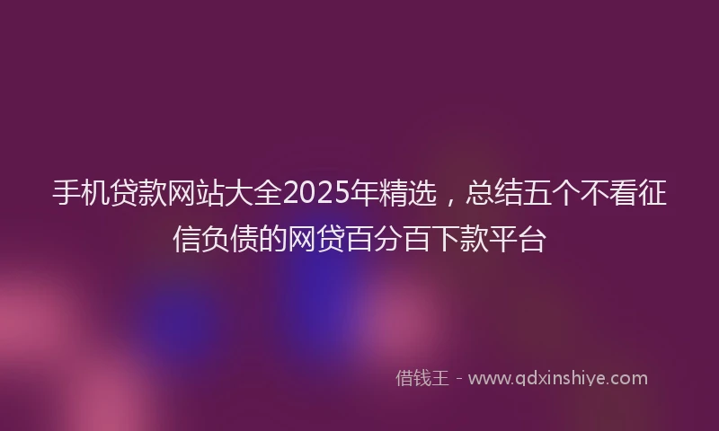 手机贷款网站大全2025年精选，总结五个不看征信负债的网贷百分百下款平台