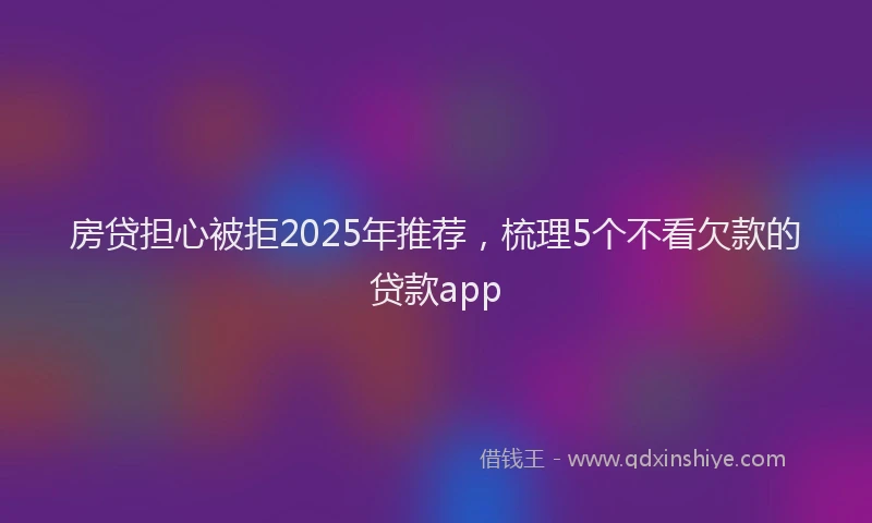 房贷担心被拒2025年推荐，梳理5个不看欠款的贷款app