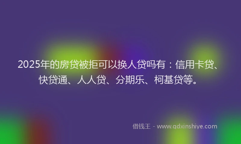 2025年的房贷被拒可以换人贷吗有：信用卡贷、快贷通、人人贷、分期乐、柯基贷等。