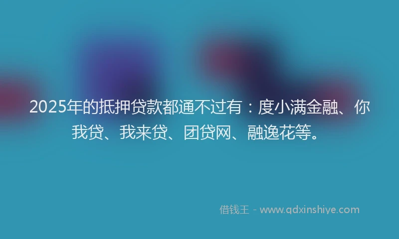 2025年的抵押贷款都通不过有：度小满金融、你我贷、我来贷、团贷网、融逸花等。