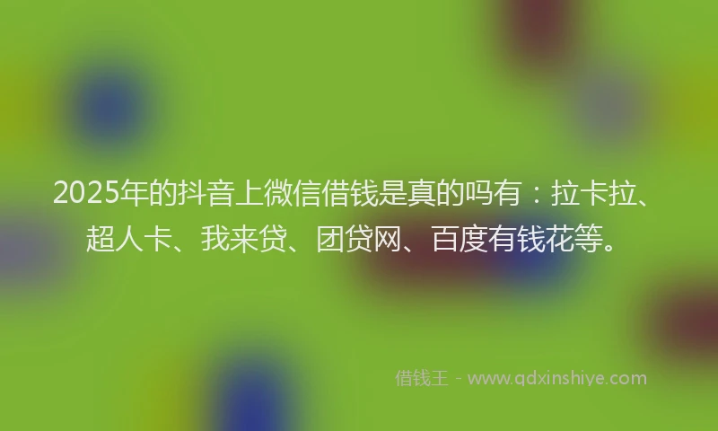 2025年的抖音上微信借钱是真的吗有：拉卡拉、超人卡、我来贷、团贷网、百度有钱花等。