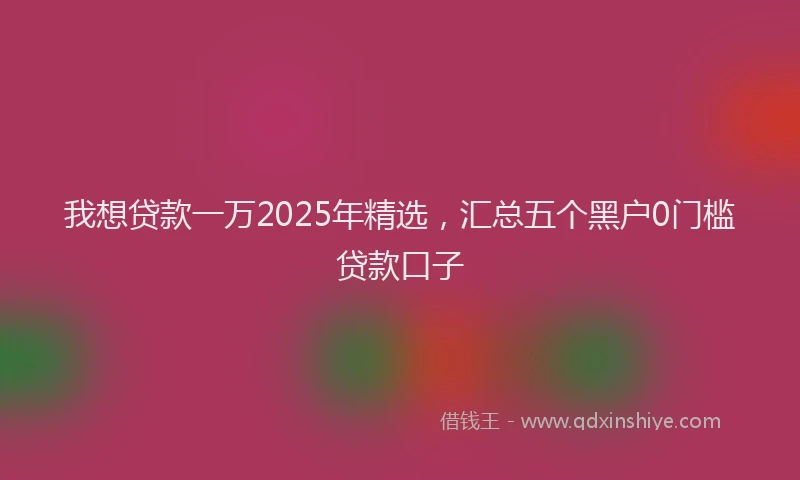 我想贷款一万2025年精选，汇总五个黑户0门槛贷款口子