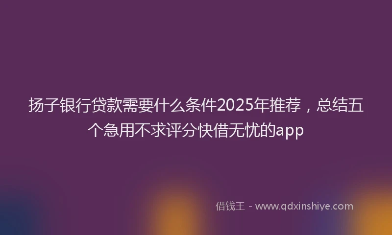 扬子银行贷款需要什么条件2025年推荐，总结五个急用不求评分快借无忧的app