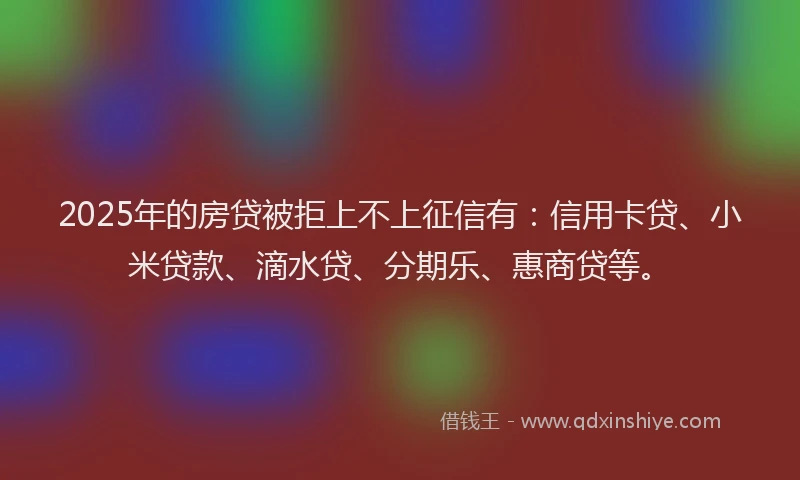2025年的房贷被拒上不上征信有：信用卡贷、小米贷款、滴水贷、分期乐、惠商贷等。