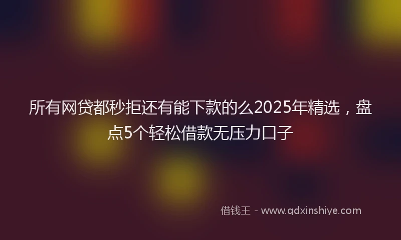 所有网贷都秒拒还有能下款的么2025年精选，盘点5个轻松借款无压力口子
