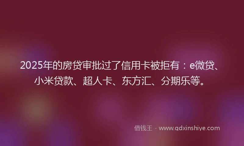 2025年的房贷审批过了信用卡被拒有：e微贷、小米贷款、超人卡、东方汇、分期乐等。